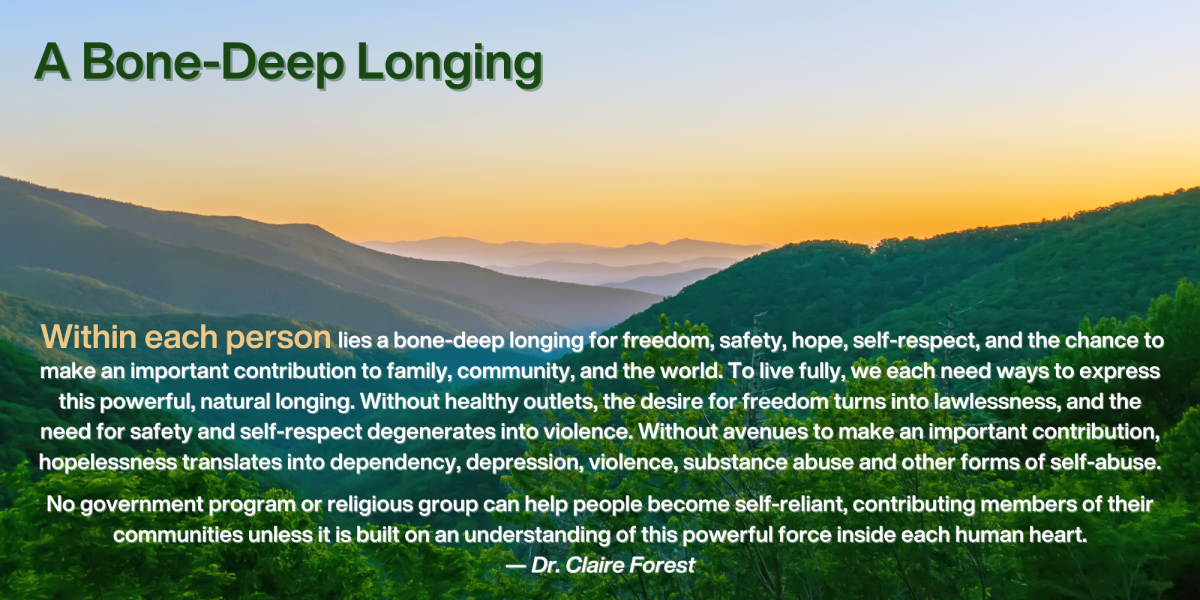 Within each person lies a bone-deep longing for freedom, safety, hope, self-respect, and the chance to make an important contribution to family, community, and the world. To live fully, we each need ways to express this powerful, natural longing. Without healthy outlets, the desire for freedom turns into lawlessness, and the need for safety and self-respect degenerates into violence. Without avenues to make an important contribution, hopelessness translates into dependency, depression, violence, substance abuse and other forms of self-abuse.
No government program or religious group can help people become self-reliant, contributing members of their communities unless it is built on an understanding of this powerful force inside each human heart.
— Dr. Claire Forest